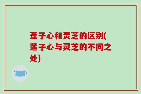 莲子心和灵芝的区别(莲子心与灵芝的不同之处) 莲子心和灵芝的区别(莲子心与灵芝的不同之处)