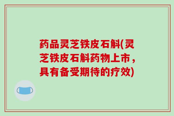 药品灵芝铁皮石斛(灵芝铁皮石斛上市，具有备受期待的疗效)