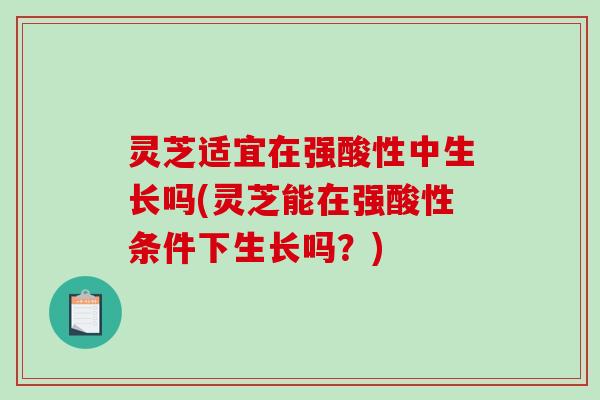 灵芝适宜在强酸性中生长吗(灵芝能在强酸性条件下生长吗？)