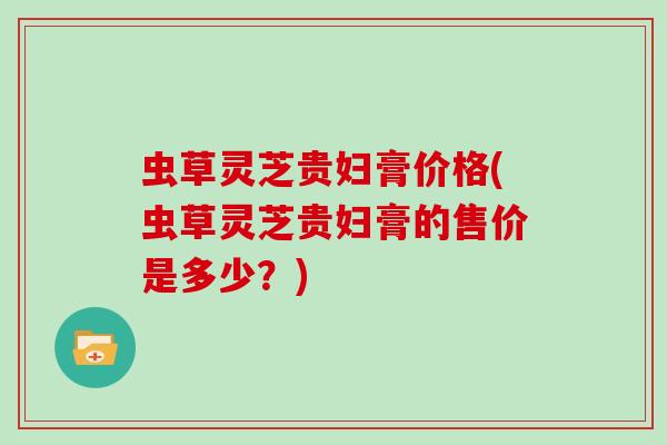 虫草灵芝贵妇膏价格(虫草灵芝贵妇膏的售价是多少？)