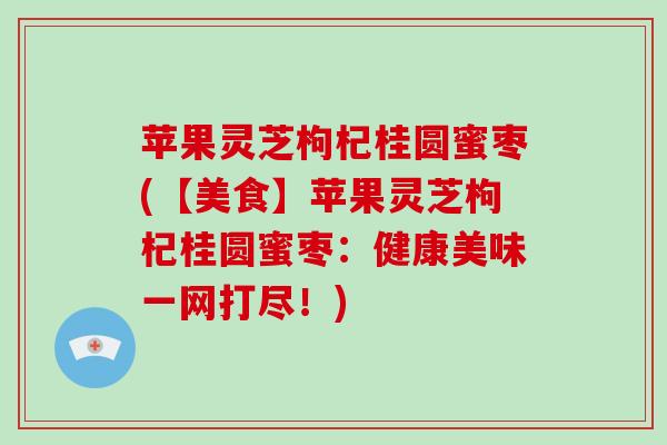 苹果灵芝枸杞桂圆蜜枣(【美食】苹果灵芝枸杞桂圆蜜枣：健康美味一网打尽！)