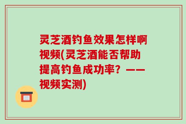 灵芝酒钓鱼效果怎样啊视频(灵芝酒能否帮助提高钓鱼成功率?——视频实测) 灵芝酒钓鱼效果怎样啊视频(灵芝酒能否帮助提高钓鱼成功率?——视频实测)