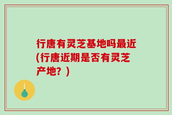 行唐有灵芝基地吗近(行唐近期是否有灵芝产地？)
