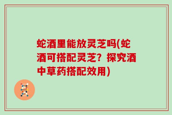 蛇酒里能放灵芝吗(蛇酒可搭配灵芝?探究酒中草药搭配效用) 蛇酒里能放灵芝吗(蛇酒可搭配灵芝?探究酒中草药搭配效用)