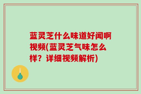 蓝灵芝什么味道好闻啊视频(蓝灵芝气味怎么样？详细视频解析)