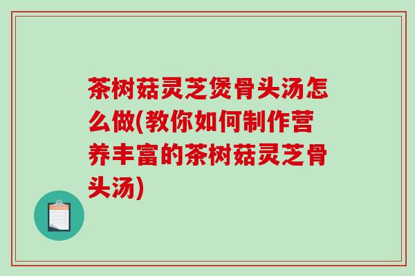 茶树菇灵芝煲骨头汤怎么做(教你如何制作营养丰富的茶树菇灵芝骨头汤)