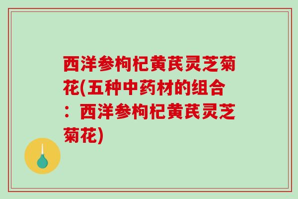 西洋参枸杞黄芪灵芝菊花(五种中药材的组合：西洋参枸杞黄芪灵芝菊花)