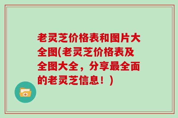 老灵芝价格表和图片大全图(老灵芝价格表及全图大全，分享全面的老灵芝信息！)