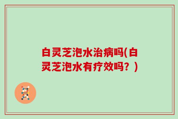 白灵芝泡水治病吗(白灵芝泡水有疗效吗？)
