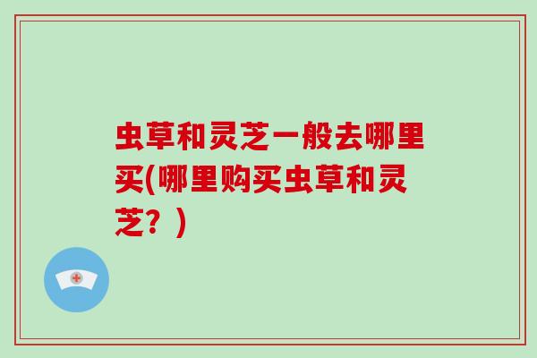 虫草和灵芝一般去哪里买(哪里购买虫草和灵芝？)