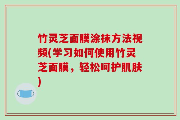竹灵芝面膜涂抹方法视频(学习如何使用竹灵芝面膜，轻松呵护)