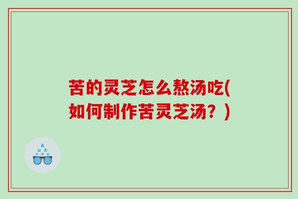 苦的灵芝怎么熬汤吃(如何制作苦灵芝汤？)