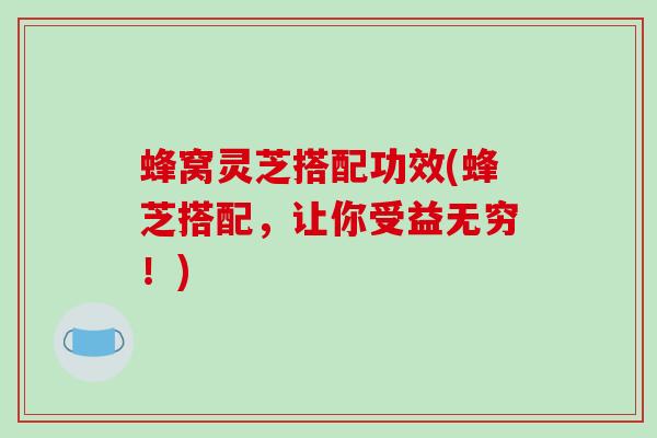 蜂窝灵芝搭配功效(蜂芝搭配，让你受益无穷！)