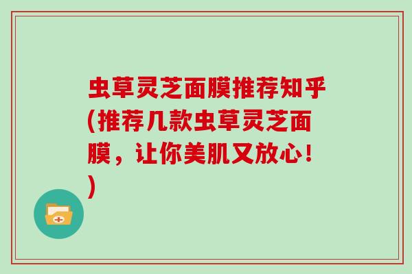 虫草灵芝面膜推荐知乎(推荐几款虫草灵芝面膜，让你美肌又放心！)