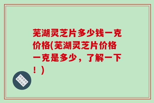芜湖灵芝片多少钱一克价格(芜湖灵芝片价格一克是多少，了解一下！)