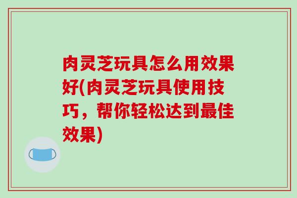 肉灵芝玩具怎么用效果好(肉灵芝玩具使用技巧，帮你轻松达到佳效果)