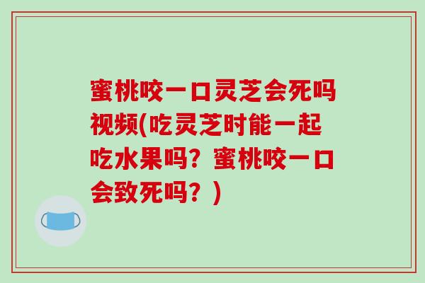 蜜桃咬一口灵芝会死吗视频(吃灵芝时能一起吃水果吗?蜜桃咬一口会致死吗?) 蜜桃咬一口灵芝会死吗视频(吃灵芝时能一起吃水果吗?蜜桃咬一口会致死吗?)
