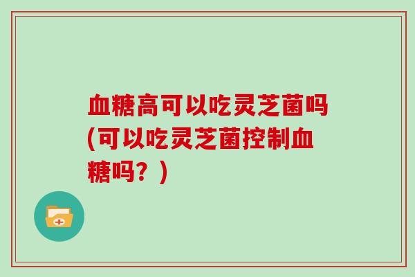 高可以吃灵芝菌吗(可以吃灵芝菌控制吗？)