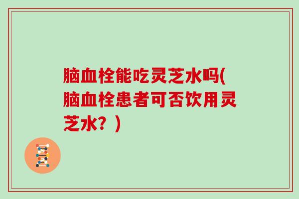脑能吃灵芝水吗(脑患者可否饮用灵芝水?) 脑能吃灵芝水吗(脑患者可否饮用灵芝水?)