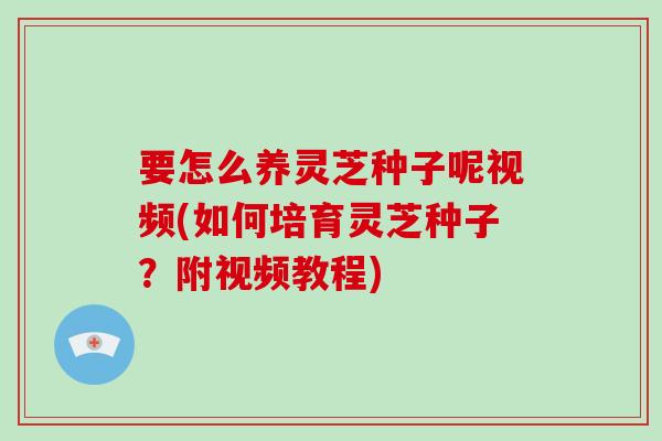 要怎么养灵芝种子呢视频(如何培育灵芝种子？附视频教程)