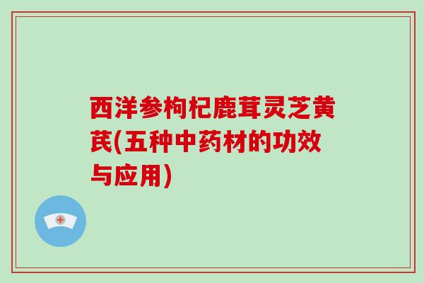 西洋参枸杞鹿茸灵芝黄芪(五种材的功效与应用)