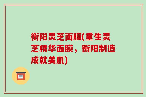 衡阳灵芝面膜(重生灵芝精华面膜，衡阳制造成就美肌)