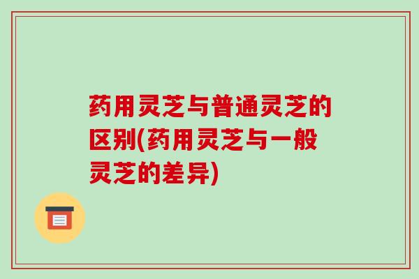 药用灵芝与普通灵芝的区别(药用灵芝与一般灵芝的差异)