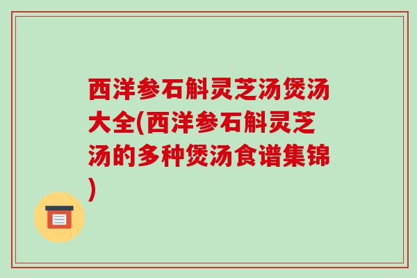 西洋参石斛灵芝汤煲汤大全(西洋参石斛灵芝汤的多种煲汤食谱集锦)