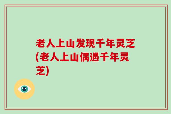 老人上山发现千年灵芝(老人上山偶遇千年灵芝)