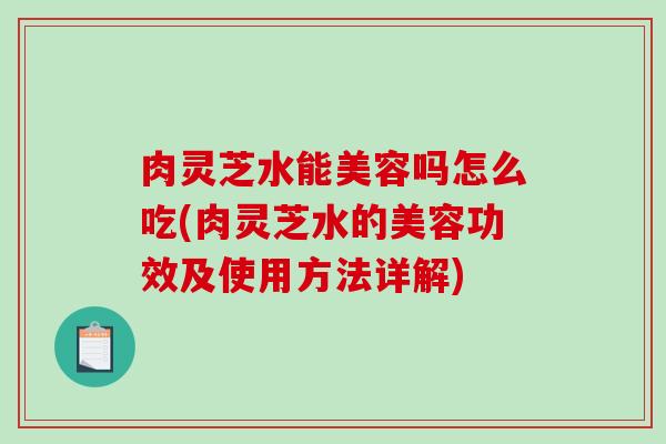 肉灵芝水能美容吗怎么吃(肉灵芝水的美容功效及使用方法详解)
