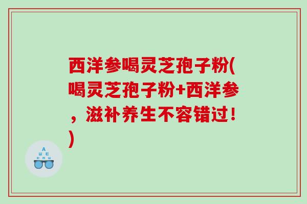 西洋参喝灵芝孢子粉(喝灵芝孢子粉+西洋参，滋补养生不容错过！)