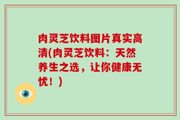 肉灵芝饮料图片真实高清(肉灵芝饮料：天然养生之选，让你健康无忧！)