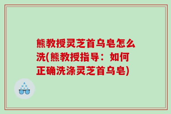 熊教授灵芝首乌皂怎么洗(熊教授指导:如何正确洗涤灵芝首乌皂) 熊教授灵芝首乌皂怎么洗(熊教授指导:如何正确洗涤灵芝首乌皂)