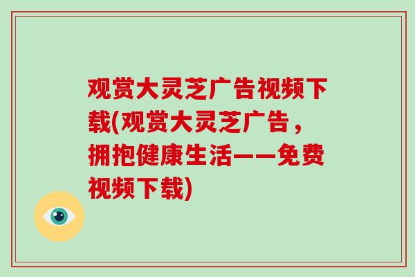 观赏大灵芝广告视频下载(观赏大灵芝广告，拥抱健康生活——免费视频下载)