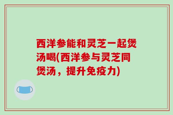 西洋参能和灵芝一起煲汤喝(西洋参与灵芝同煲汤,提升免疫力) 西洋参能和灵芝一起煲汤喝(西洋参与灵芝同煲汤,提升免疫力)
