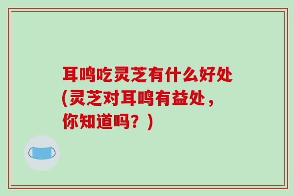 耳鸣吃灵芝有什么好处(灵芝对耳鸣有益处，你知道吗？)