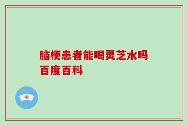 脑梗患者能喝灵芝水吗百度百科