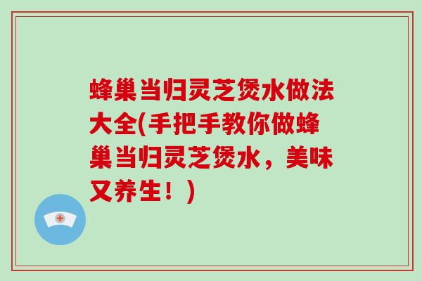 蜂巢当归灵芝煲水做法大全(手把手教你做蜂巢当归灵芝煲水，美味又养生！)