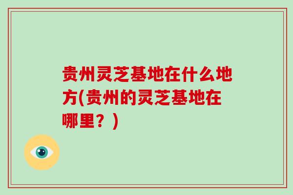 贵州灵芝基地在什么地方(贵州的灵芝基地在哪里？)
