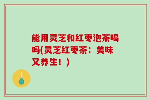 能用灵芝和红枣泡茶喝吗(灵芝红枣茶：美味又养生！)