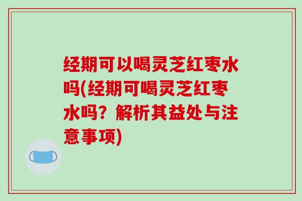 经期可以喝灵芝红枣水吗(经期可喝灵芝红枣水吗？解析其益处与注意事项)