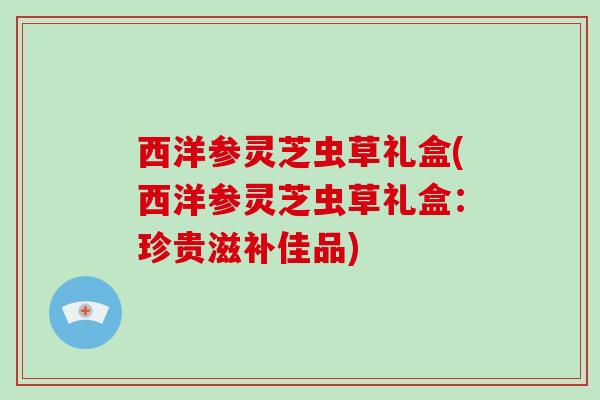 西洋参灵芝虫草礼盒(西洋参灵芝虫草礼盒：珍贵滋补佳品)