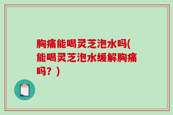 胸痛能喝灵芝泡水吗(能喝灵芝泡水缓解胸痛吗？)