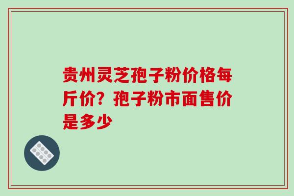 贵州灵芝孢子粉价格每斤价？孢子粉市面售价是多少