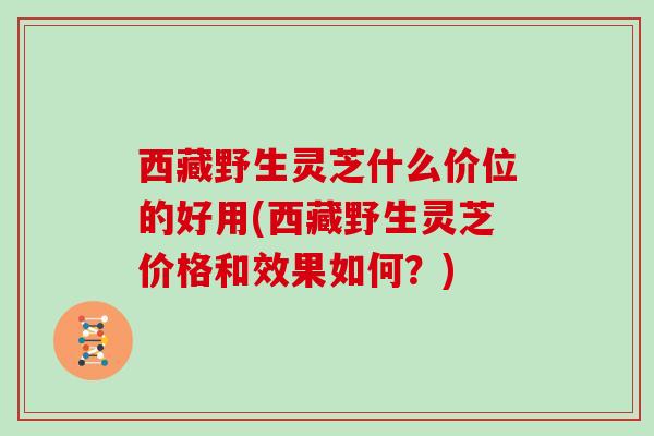 西藏野生灵芝什么价位的好用(西藏野生灵芝价格和效果如何？)