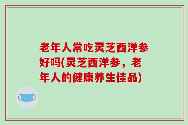 老年人常吃灵芝西洋参好吗(灵芝西洋参，老年人的健康养生佳品)