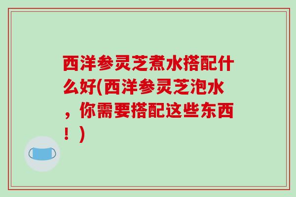 西洋参灵芝煮水搭配什么好(西洋参灵芝泡水，你需要搭配这些东西！)