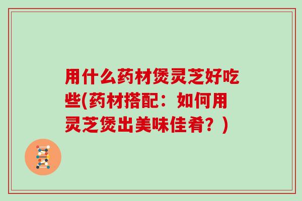 用什么药材煲灵芝好吃些(药材搭配：如何用灵芝煲出美味佳肴？)