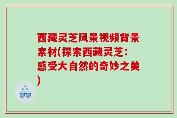 西藏灵芝风景视频背景素材(探索西藏灵芝：感受大自然的奇妙之美)