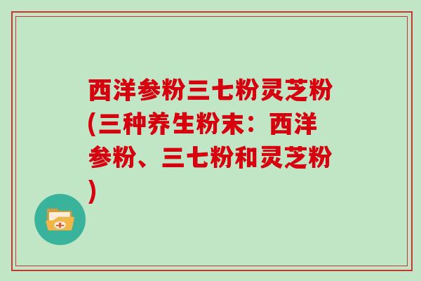 西洋参粉三七粉灵芝粉(三种养生粉末：西洋参粉、三七粉和灵芝粉)